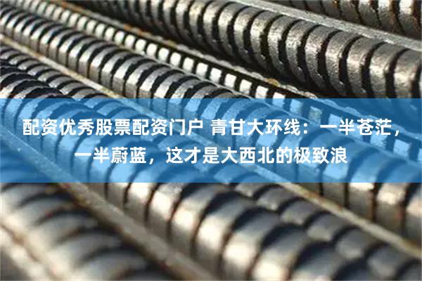 配资优秀股票配资门户 青甘大环线：一半苍茫，一半蔚蓝，这才是大西北的极致浪