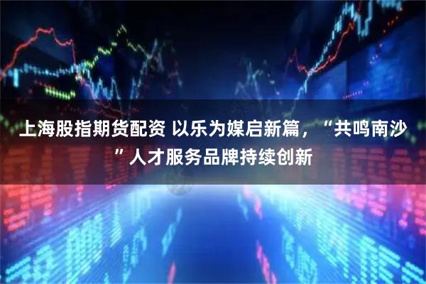 上海股指期货配资 以乐为媒启新篇，“共鸣南沙”人才服务品牌持续创新