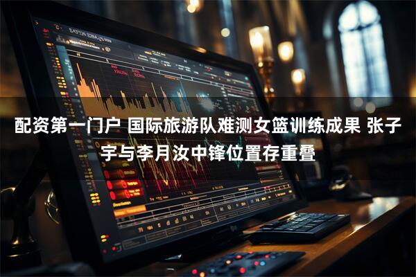 配资第一门户 国际旅游队难测女篮训练成果 张子宇与李月汝中锋位置存重叠