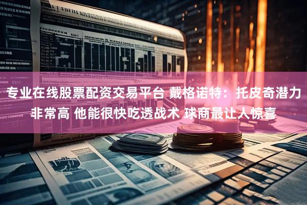 专业在线股票配资交易平台 戴格诺特：托皮奇潜力非常高 他能很快吃透战术 球商最让人惊喜